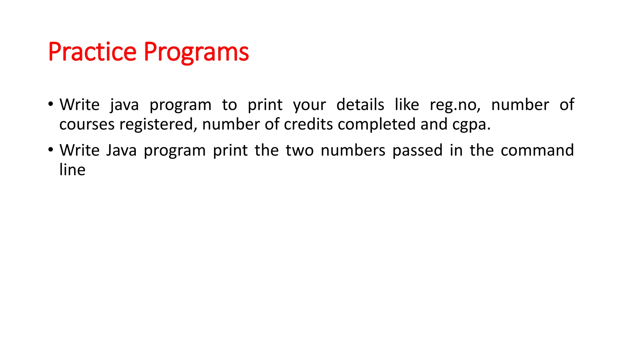 Practice Programs
• Write java program to print your details like reg.no, number of
courses registered, number of credits completed and cgpa.
• Write Java program print the two numbers passed in the command
line
 