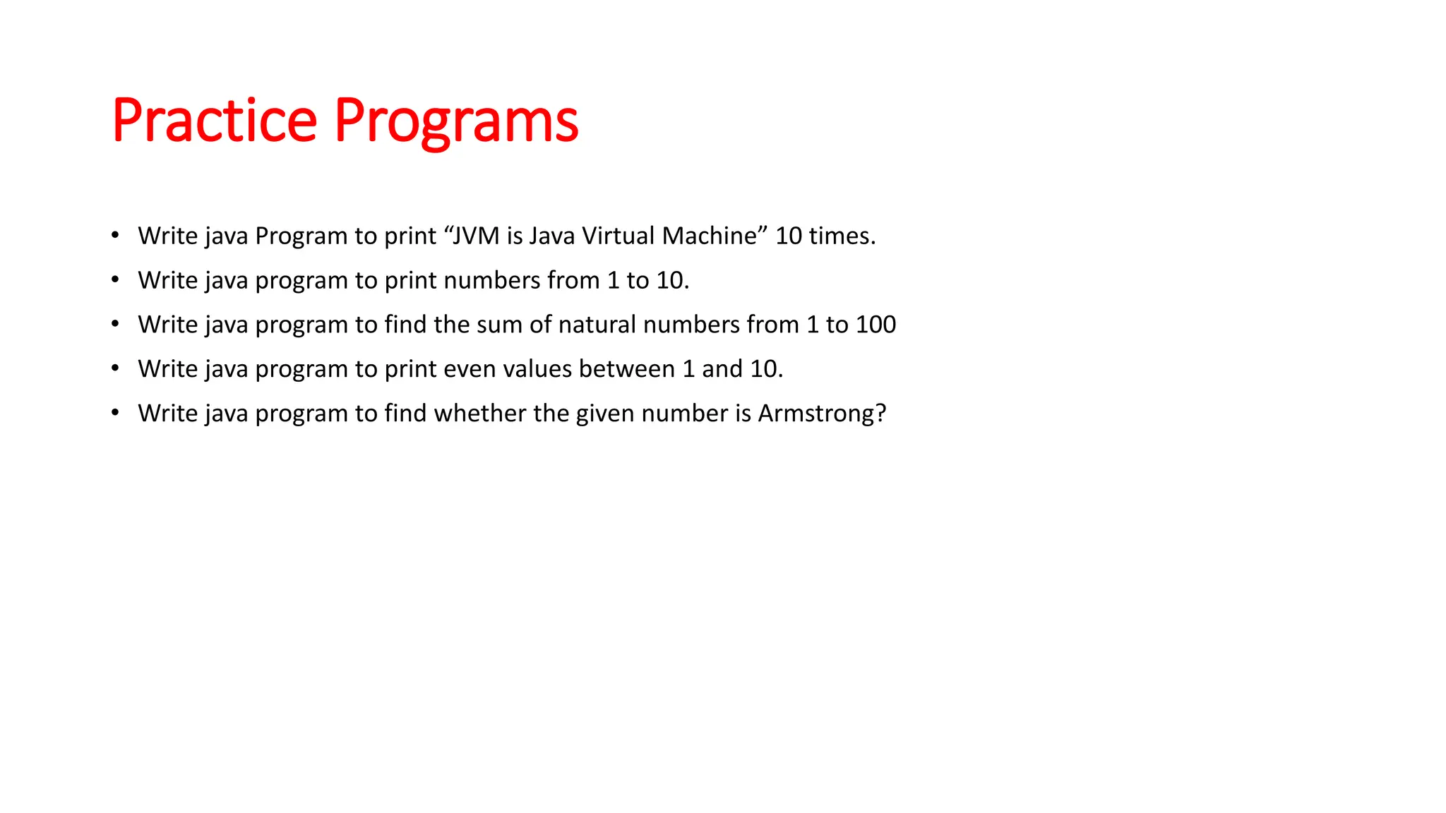 Practice Programs
• Write java Program to print “JVM is Java Virtual Machine” 10 times.
• Write java program to print numbers from 1 to 10.
• Write java program to find the sum of natural numbers from 1 to 100
• Write java program to print even values between 1 and 10.
• Write java program to find whether the given number is Armstrong?
 