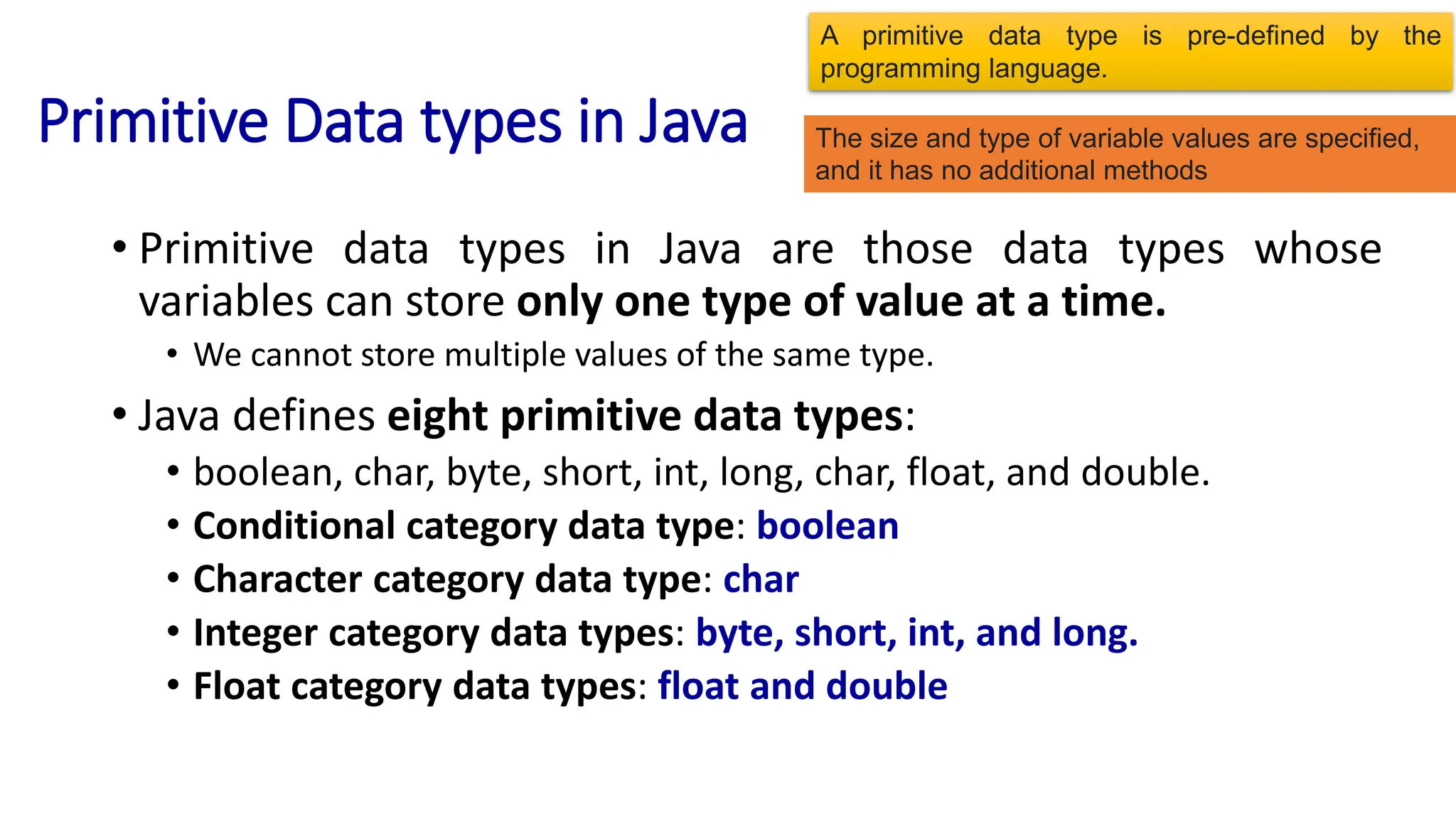 Primitive Data types in Java
• Primitive data types in Java are those data types whose
variables can store only one type of value at a time.
• We cannot store multiple values of the same type.
• Java defines eight primitive data types:
• boolean, char, byte, short, int, long, char, float, and double.
• Conditional category data type: boolean
• Character category data type: char
• Integer category data types: byte, short, int, and long.
• Float category data types: float and double
A primitive data type is pre-defined by the
programming language.
The size and type of variable values are specified,
and it has no additional methods
 