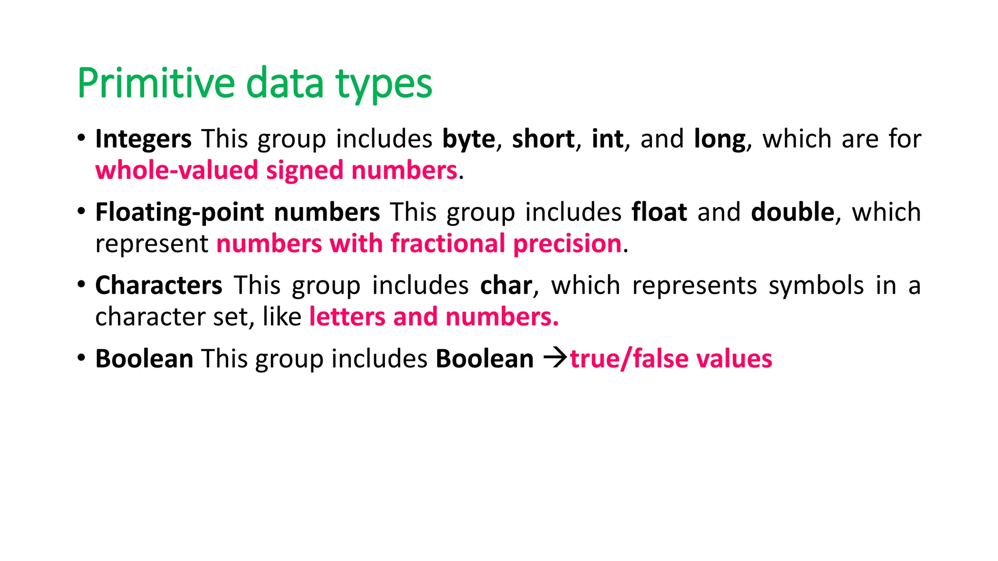 Primitive data types
• Integers This group includes byte, short, int, and long, which are for
whole-valued signed numbers.
• Floating-point numbers This group includes float and double, which
represent numbers with fractional precision.
• Characters This group includes char, which represents symbols in a
character set, like letters and numbers.
• Boolean This group includes Boolean →true/false values
 