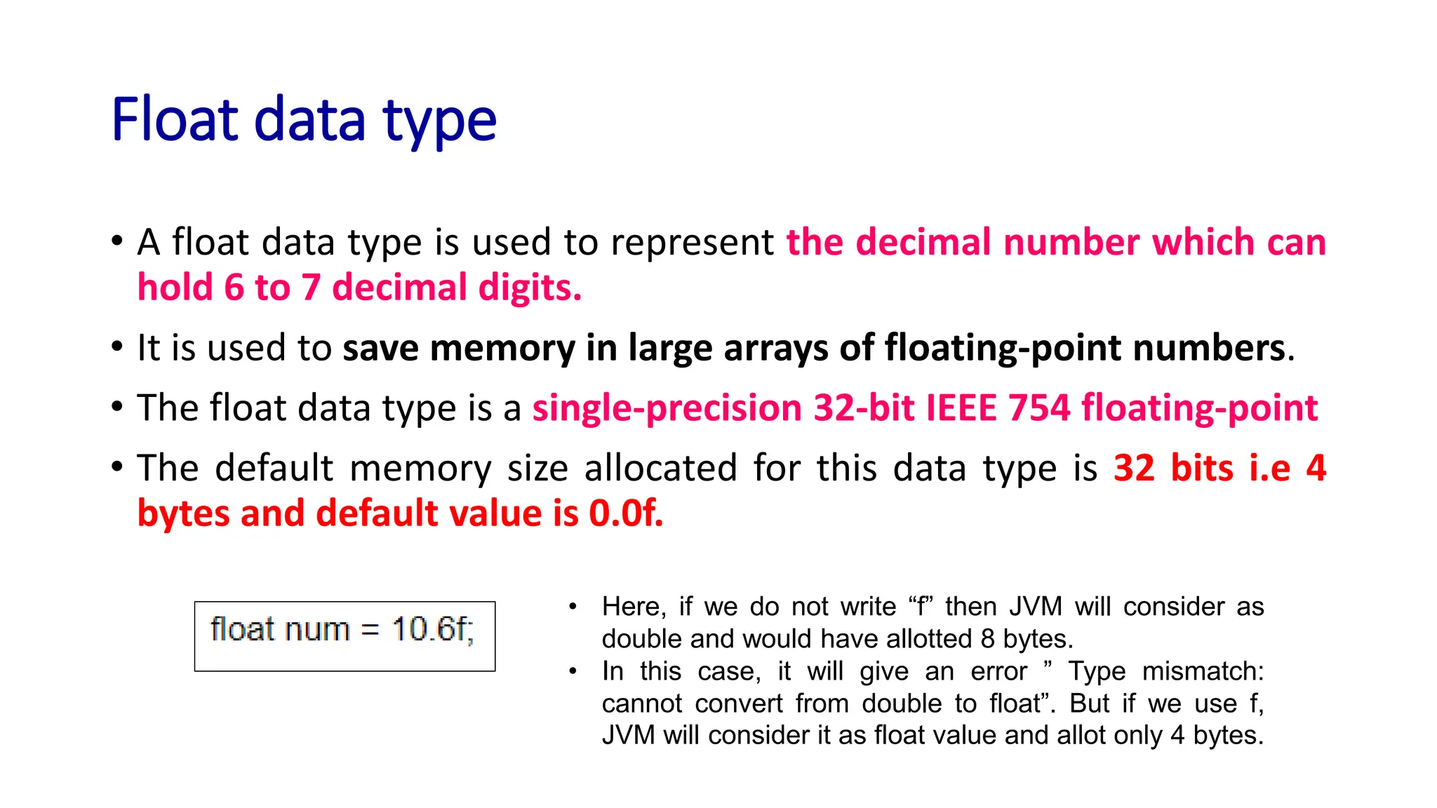 Float data type
• A float data type is used to represent the decimal number which can
hold 6 to 7 decimal digits.
• It is used to save memory in large arrays of floating-point numbers.
• The float data type is a single-precision 32-bit IEEE 754 floating-point
• The default memory size allocated for this data type is 32 bits i.e 4
bytes and default value is 0.0f.
• Here, if we do not write “f” then JVM will consider as
double and would have allotted 8 bytes.
• In this case, it will give an error ” Type mismatch:
cannot convert from double to float”. But if we use f,
JVM will consider it as float value and allot only 4 bytes.
 