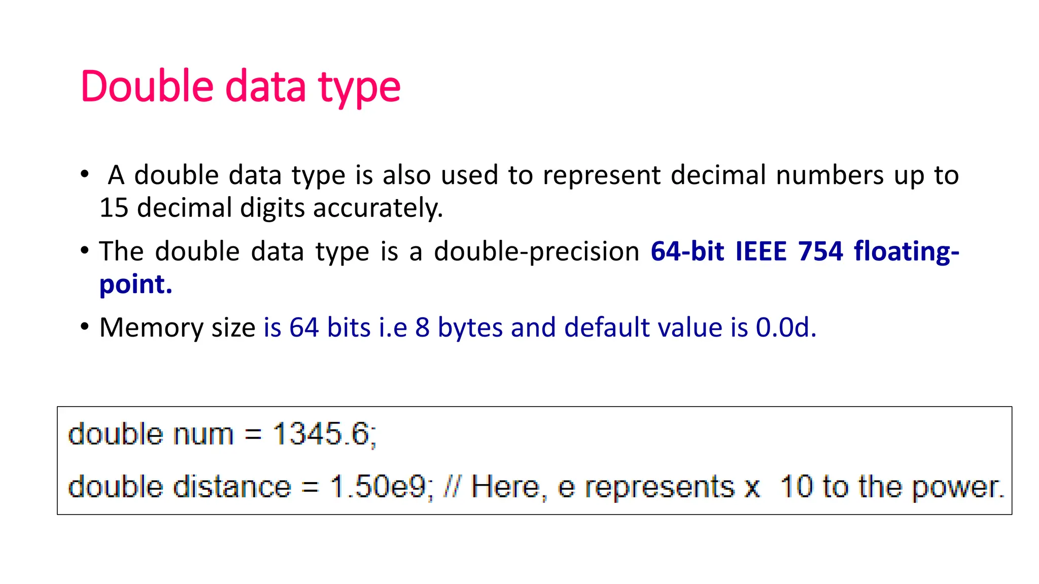 Double data type
• A double data type is also used to represent decimal numbers up to
15 decimal digits accurately.
• The double data type is a double-precision 64-bit IEEE 754 floating-
point.
• Memory size is 64 bits i.e 8 bytes and default value is 0.0d.
 
