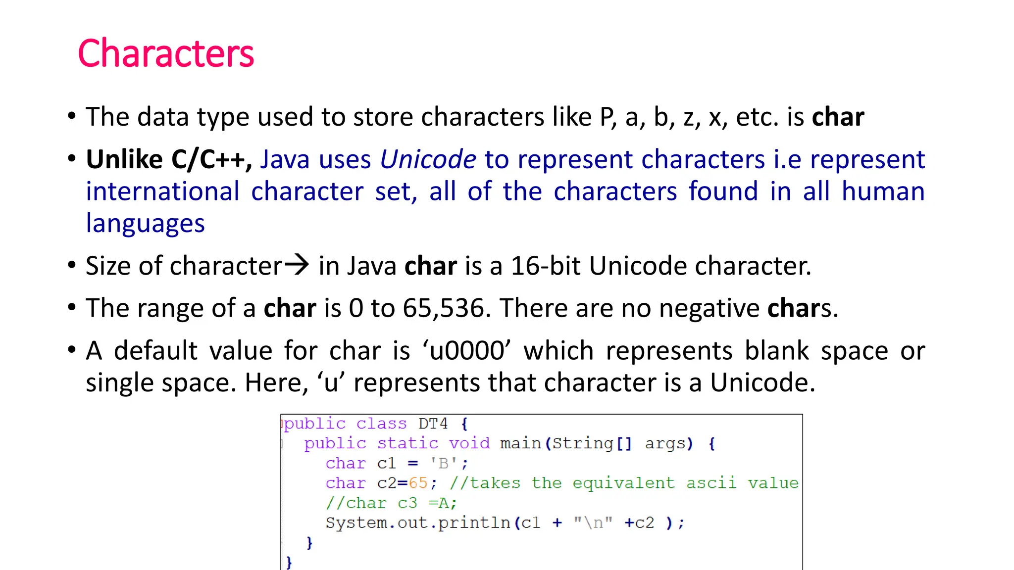 Characters
• The data type used to store characters like P, a, b, z, x, etc. is char
• Unlike C/C++, Java uses Unicode to represent characters i.e represent
international character set, all of the characters found in all human
languages
• Size of character→ in Java char is a 16-bit Unicode character.
• The range of a char is 0 to 65,536. There are no negative chars.
• A default value for char is ‘u0000’ which represents blank space or
single space. Here, ‘u’ represents that character is a Unicode.
 