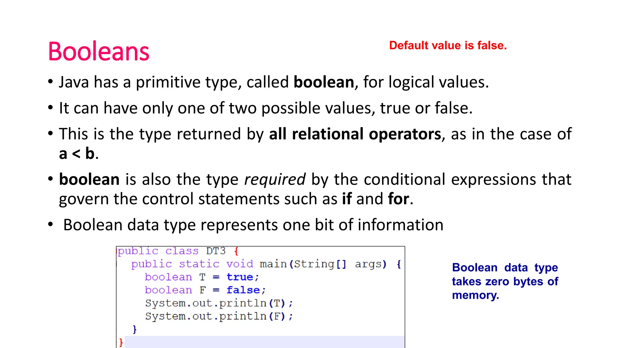 Booleans
• Java has a primitive type, called boolean, for logical values.
• It can have only one of two possible values, true or false.
• This is the type returned by all relational operators, as in the case of
a < b.
• boolean is also the type required by the conditional expressions that
govern the control statements such as if and for.
• Boolean data type represents one bit of information
Boolean data type
takes zero bytes of
memory.
Default value is false.
 