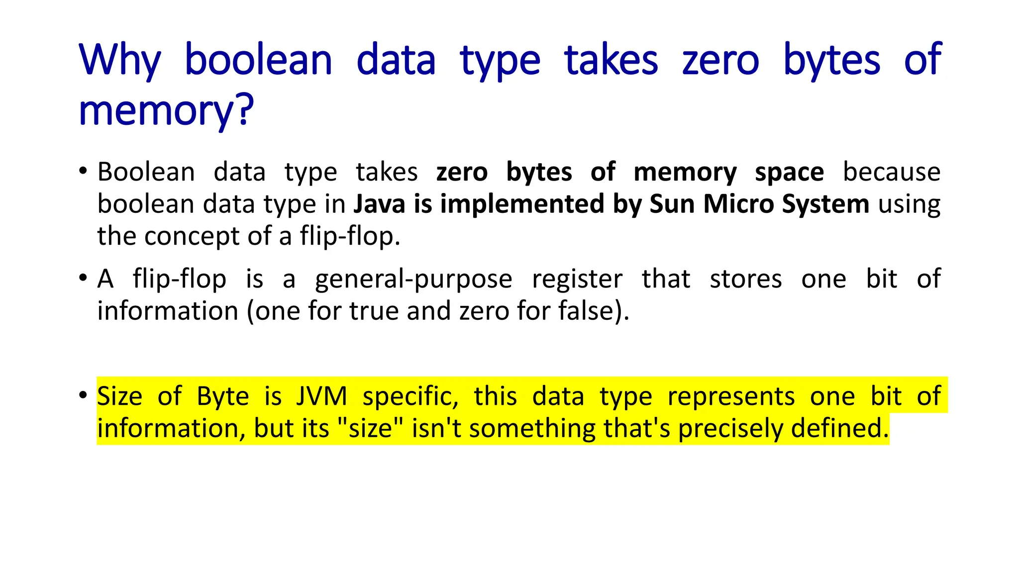 Why boolean data type takes zero bytes of
memory?
• Boolean data type takes zero bytes of memory space because
boolean data type in Java is implemented by Sun Micro System using
the concept of a flip-flop.
• A flip-flop is a general-purpose register that stores one bit of
information (one for true and zero for false).
• Size of Byte is JVM specific, this data type represents one bit of
information, but its "size" isn't something that's precisely defined.
 