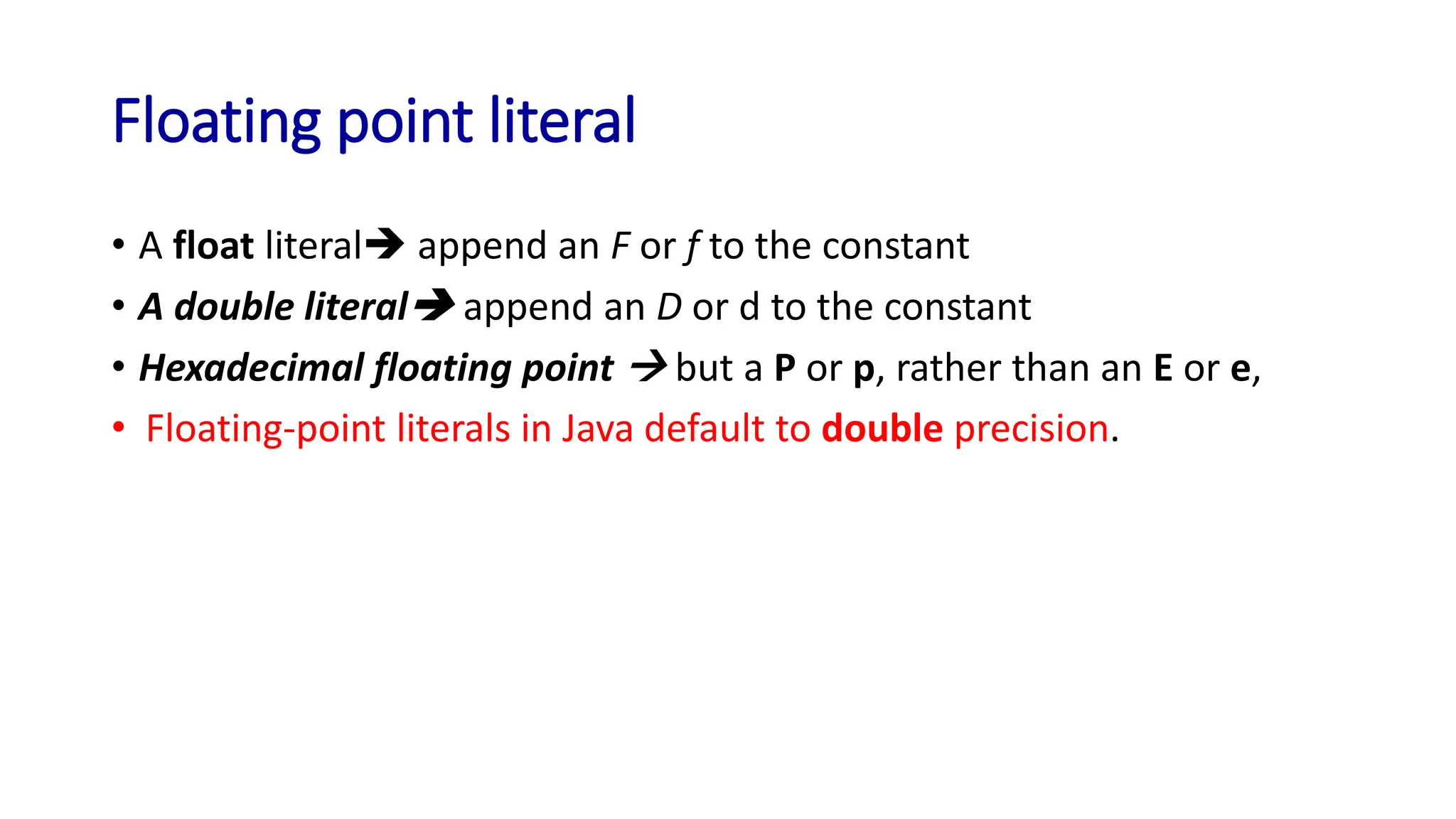 Floating point literal
• A float literal➔ append an F or f to the constant
• A double literal➔ append an D or d to the constant
• Hexadecimal floating point → but a P or p, rather than an E or e,
• Floating-point literals in Java default to double precision.
 