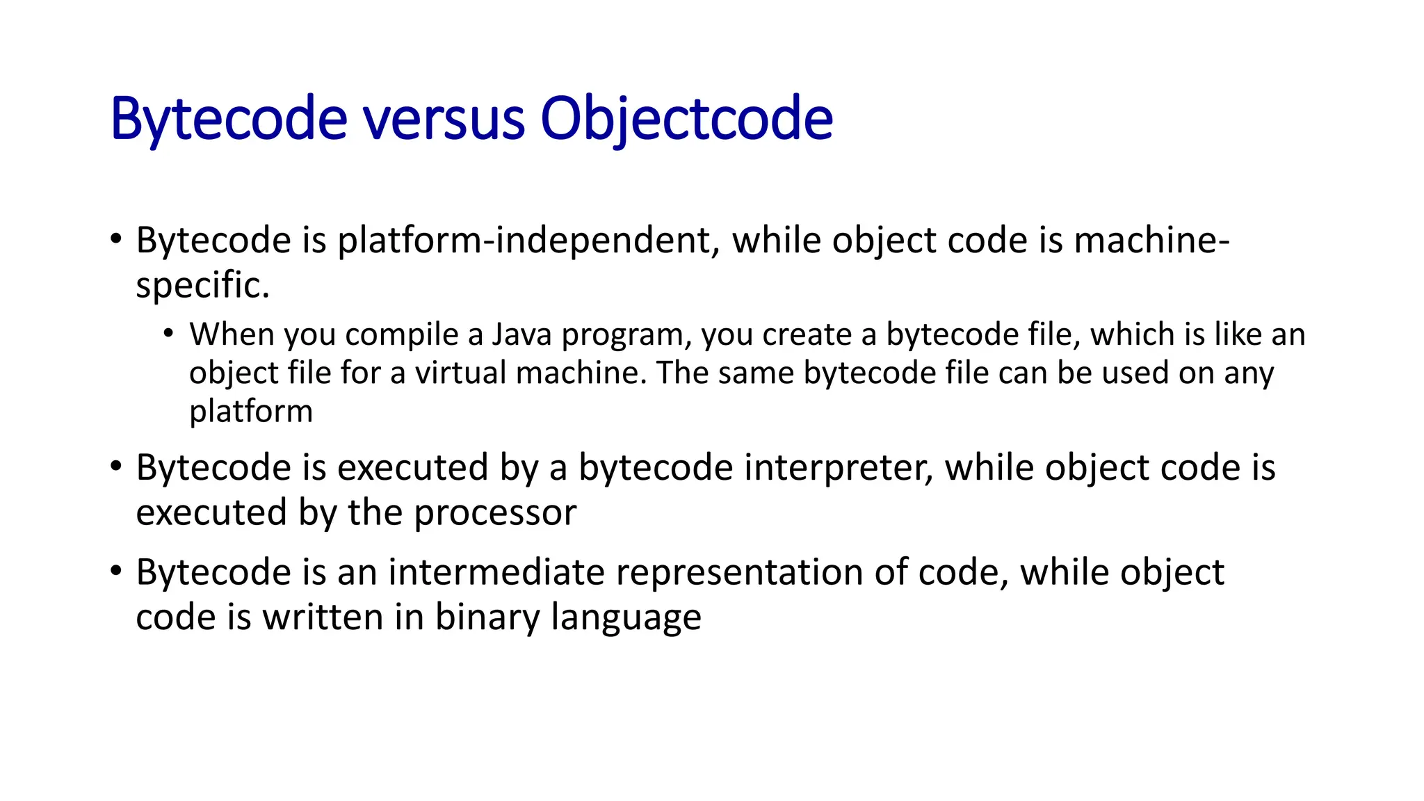 Bytecode versus Objectcode
• Bytecode is platform-independent, while object code is machine-
specific.
• When you compile a Java program, you create a bytecode file, which is like an
object file for a virtual machine. The same bytecode file can be used on any
platform
• Bytecode is executed by a bytecode interpreter, while object code is
executed by the processor
• Bytecode is an intermediate representation of code, while object
code is written in binary language
 