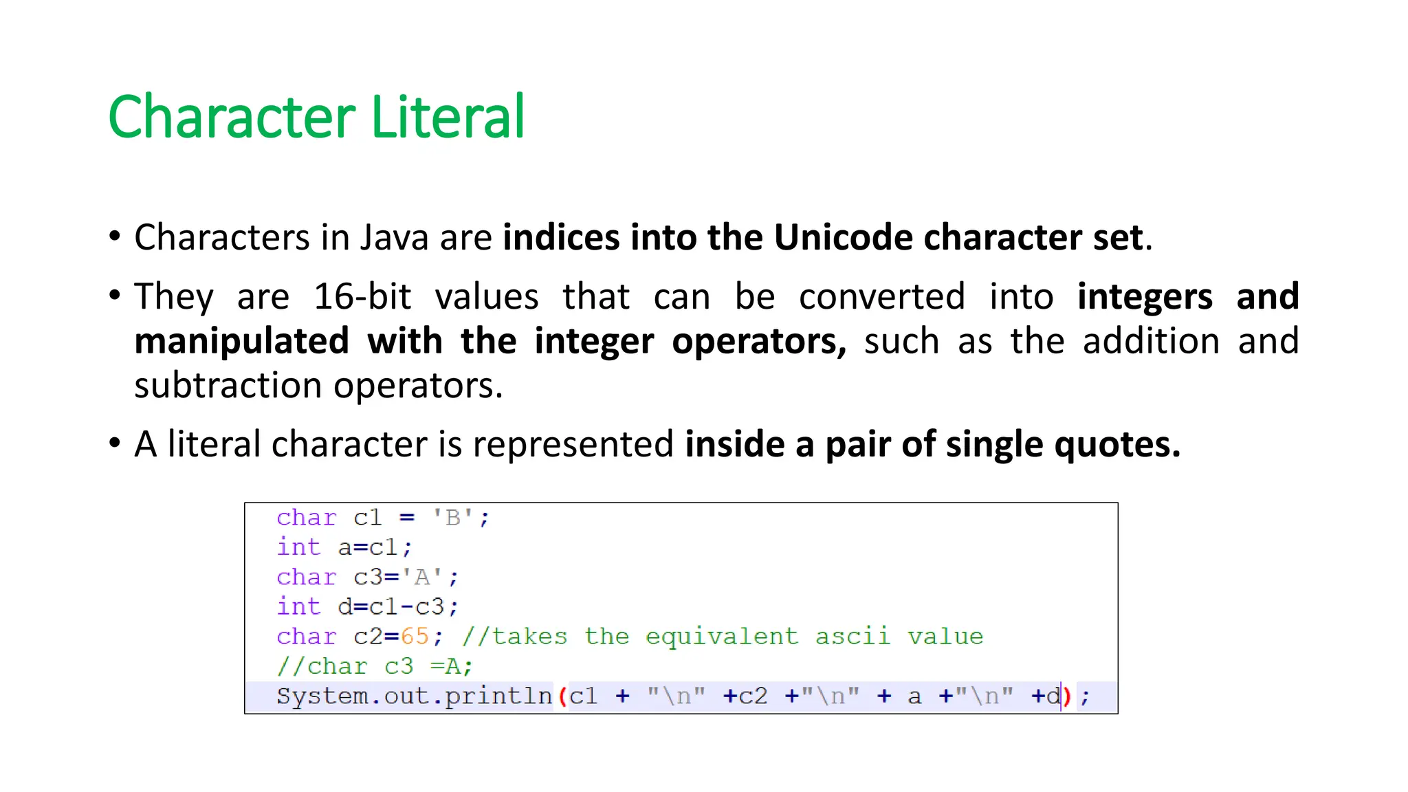 Character Literal
• Characters in Java are indices into the Unicode character set.
• They are 16-bit values that can be converted into integers and
manipulated with the integer operators, such as the addition and
subtraction operators.
• A literal character is represented inside a pair of single quotes.
 