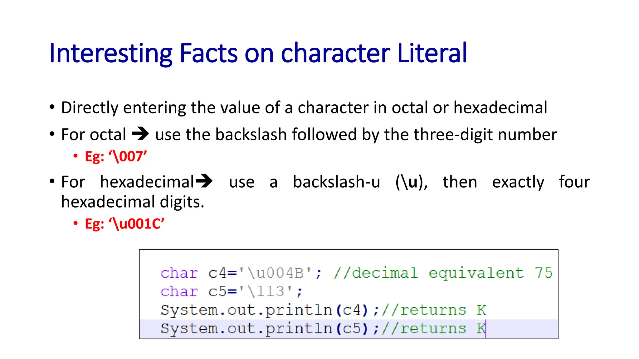 Interesting Facts on character Literal
• Directly entering the value of a character in octal or hexadecimal
• For octal ➔ use the backslash followed by the three-digit number
• Eg: ‘007’
• For hexadecimal➔ use a backslash-u (u), then exactly four
hexadecimal digits.
• Eg: ‘u001C’
 