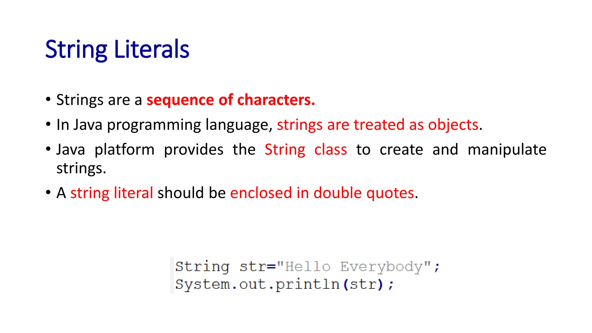 String Literals
• Strings are a sequence of characters.
• In Java programming language, strings are treated as objects.
• Java platform provides the String class to create and manipulate
strings.
• A string literal should be enclosed in double quotes.
 