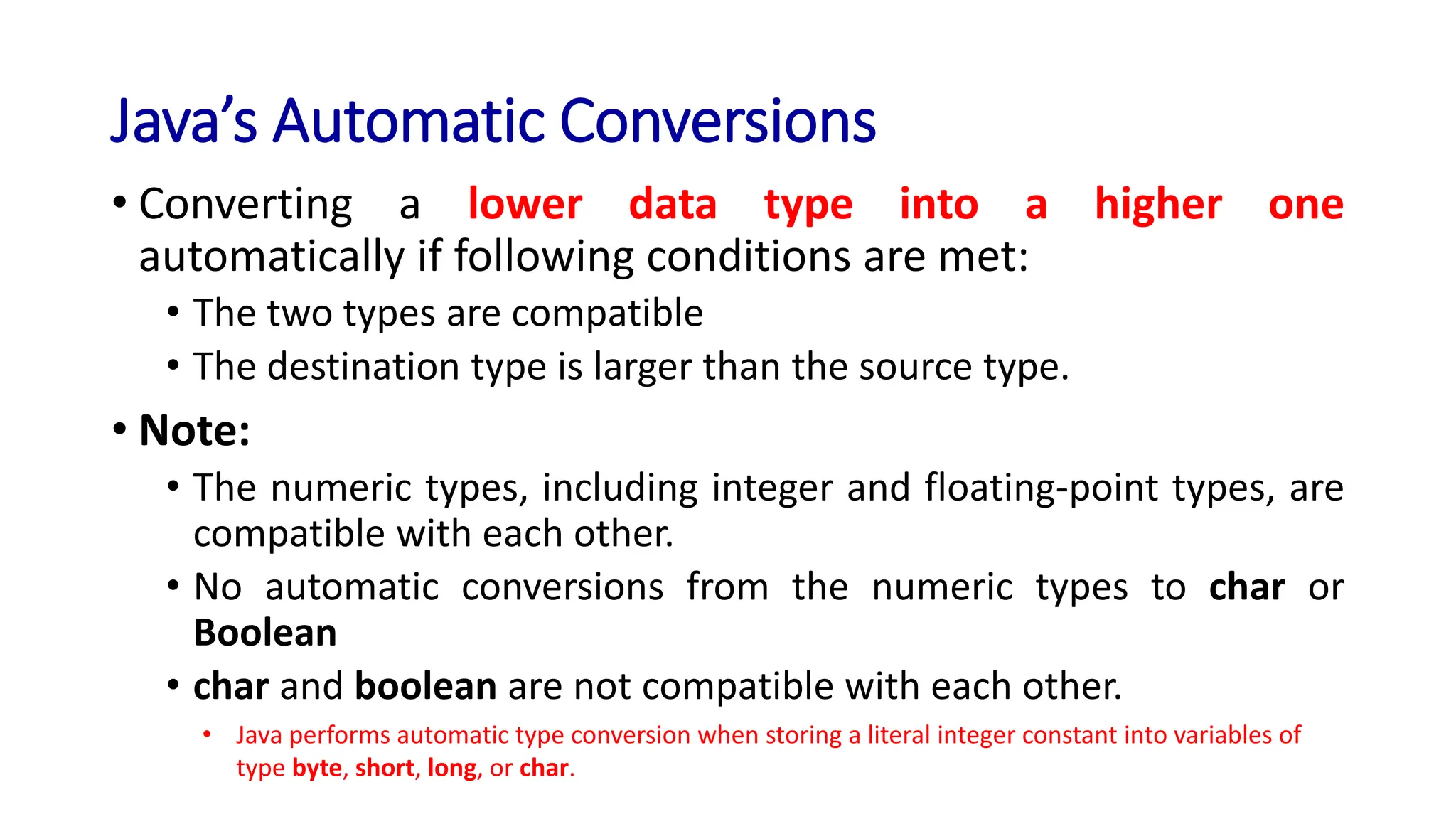 Java’s Automatic Conversions
• Converting a lower data type into a higher one
automatically if following conditions are met:
• The two types are compatible
• The destination type is larger than the source type.
• Note:
• The numeric types, including integer and floating-point types, are
compatible with each other.
• No automatic conversions from the numeric types to char or
Boolean
• char and boolean are not compatible with each other.
• Java performs automatic type conversion when storing a literal integer constant into variables of
type byte, short, long, or char.
 