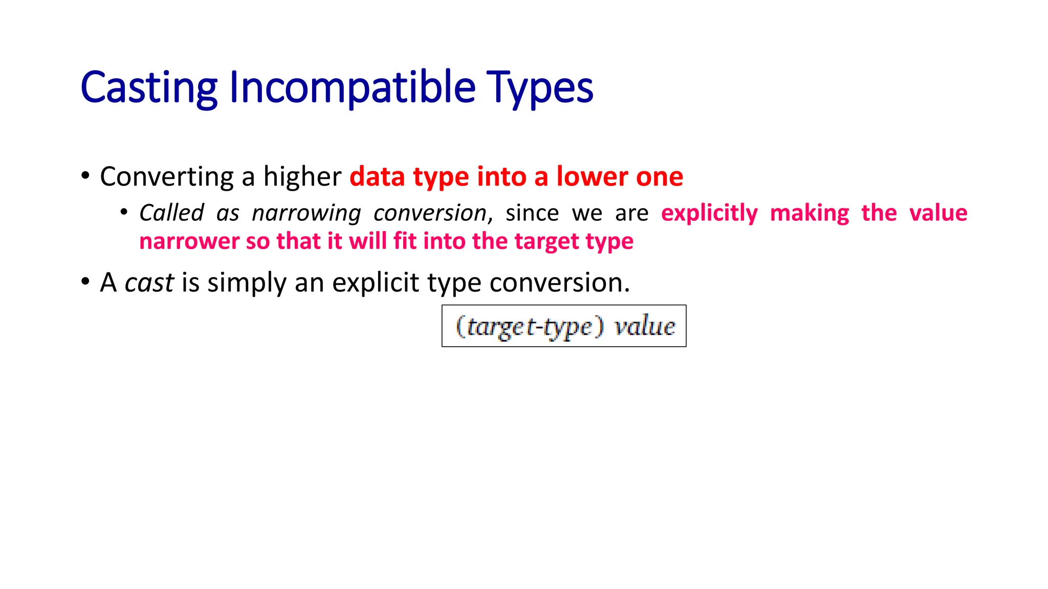 Casting Incompatible Types
• Converting a higher data type into a lower one
• Called as narrowing conversion, since we are explicitly making the value
narrower so that it will fit into the target type
• A cast is simply an explicit type conversion.
 