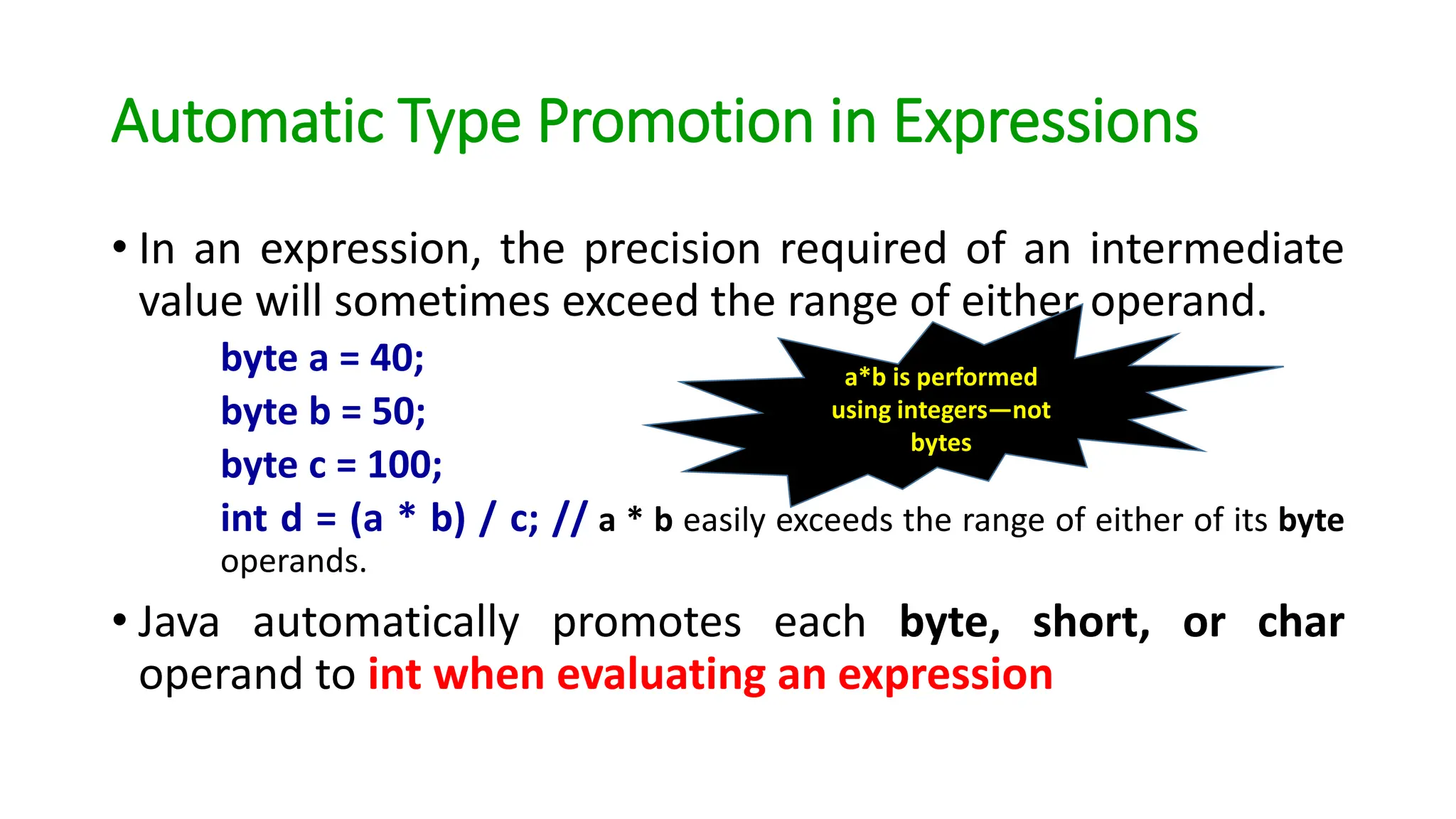 Automatic Type Promotion in Expressions
• In an expression, the precision required of an intermediate
value will sometimes exceed the range of either operand.
byte a = 40;
byte b = 50;
byte c = 100;
int d = (a * b) / c; // a * b easily exceeds the range of either of its byte
operands.
• Java automatically promotes each byte, short, or char
operand to int when evaluating an expression
a*b is performed
using integers—not
bytes
 