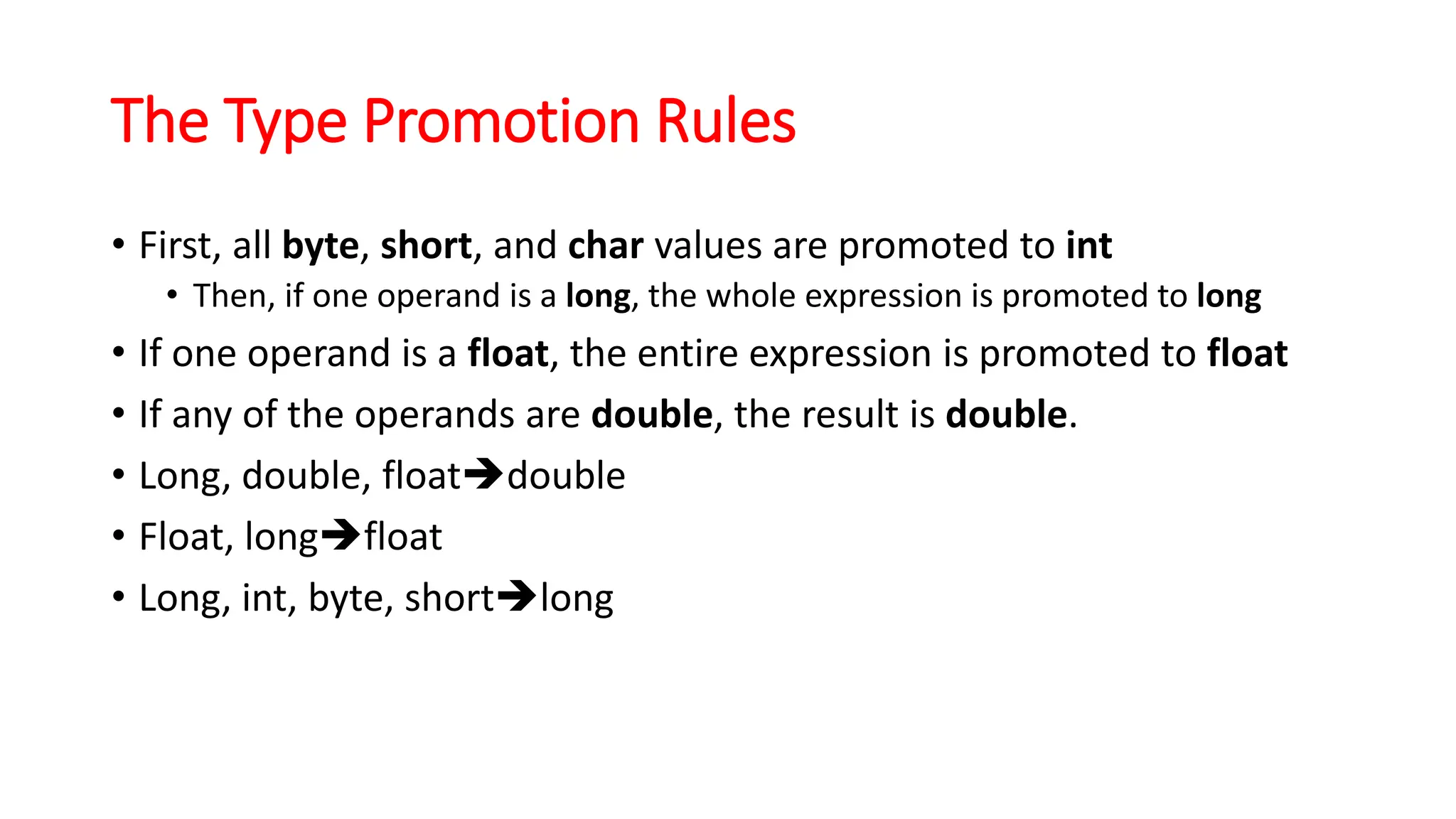 The Type Promotion Rules
• First, all byte, short, and char values are promoted to int
• Then, if one operand is a long, the whole expression is promoted to long
• If one operand is a float, the entire expression is promoted to float
• If any of the operands are double, the result is double.
• Long, double, float➔double
• Float, long➔float
• Long, int, byte, short➔long
 