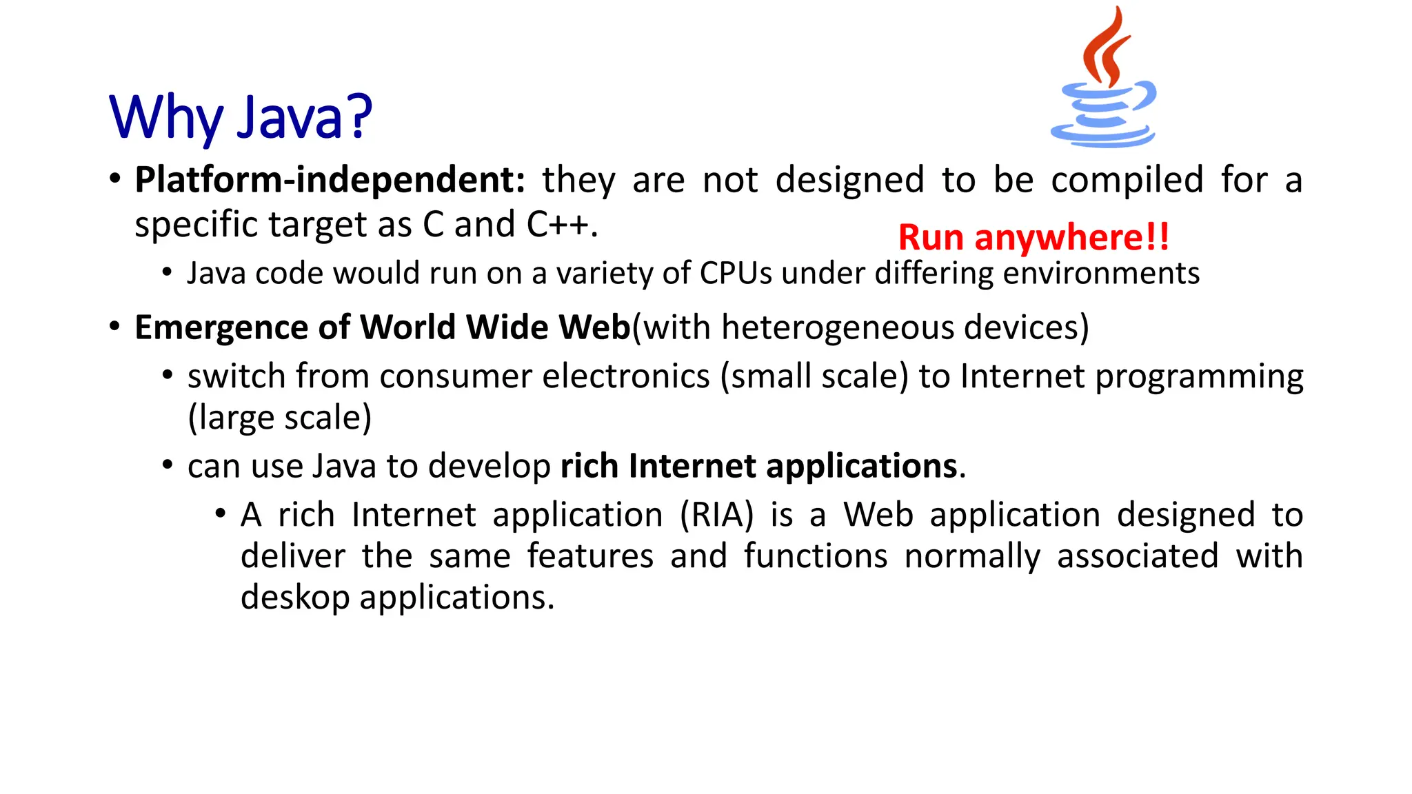 Why Java?
• Platform-independent: they are not designed to be compiled for a
specific target as C and C++.
• Java code would run on a variety of CPUs under differing environments
• Emergence of World Wide Web(with heterogeneous devices)
• switch from consumer electronics (small scale) to Internet programming
(large scale)
• can use Java to develop rich Internet applications.
• A rich Internet application (RIA) is a Web application designed to
deliver the same features and functions normally associated with
deskop applications.
Run anywhere!!
 