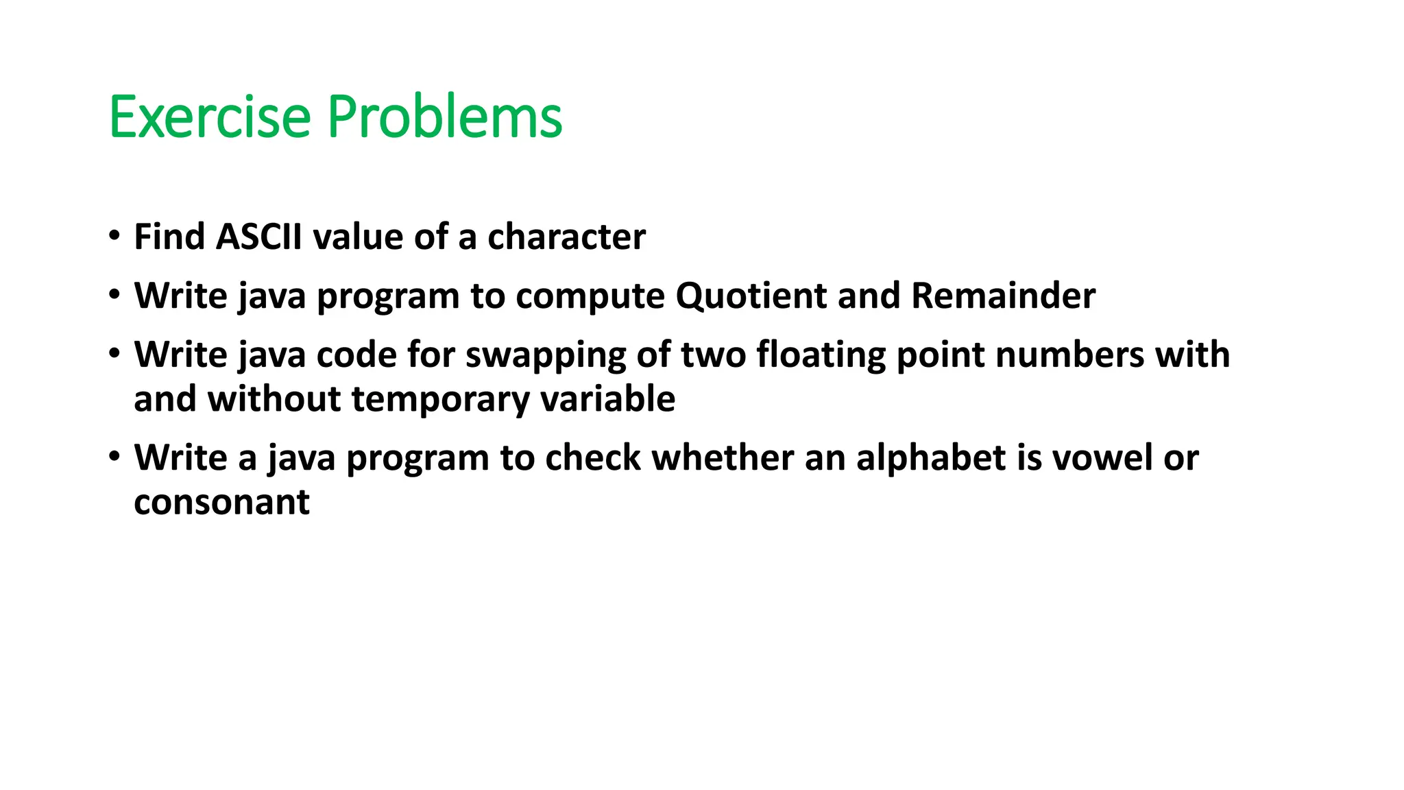 Exercise Problems
• Find ASCII value of a character
• Write java program to compute Quotient and Remainder
• Write java code for swapping of two floating point numbers with
and without temporary variable
• Write a java program to check whether an alphabet is vowel or
consonant
 