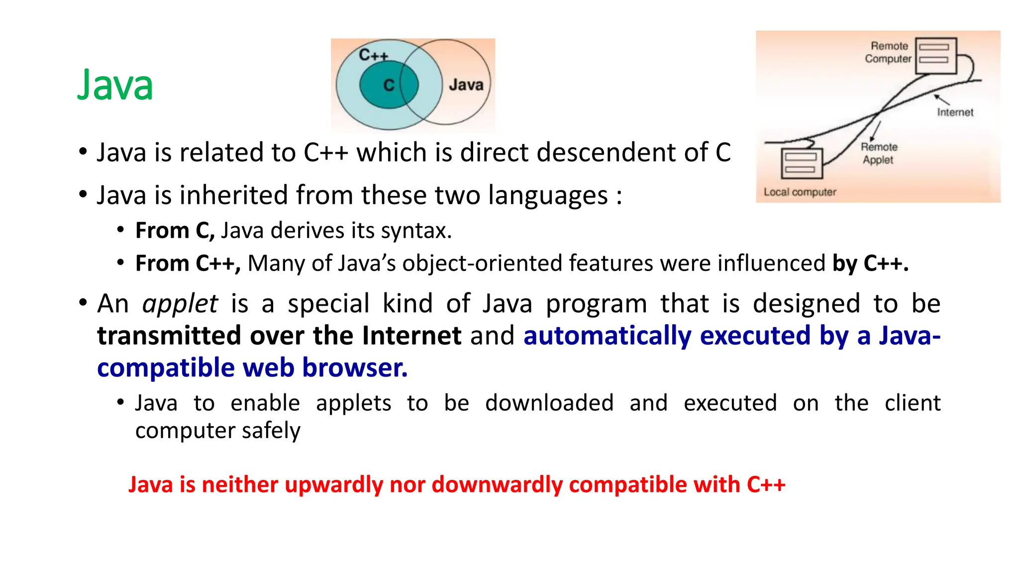 Java
• Java is related to C++ which is direct descendent of C
• Java is inherited from these two languages :
• From C, Java derives its syntax.
• From C++, Many of Java’s object-oriented features were influenced by C++.
• An applet is a special kind of Java program that is designed to be
transmitted over the Internet and automatically executed by a Java-
compatible web browser.
• Java to enable applets to be downloaded and executed on the client
computer safely
Java is neither upwardly nor downwardly compatible with C++
 