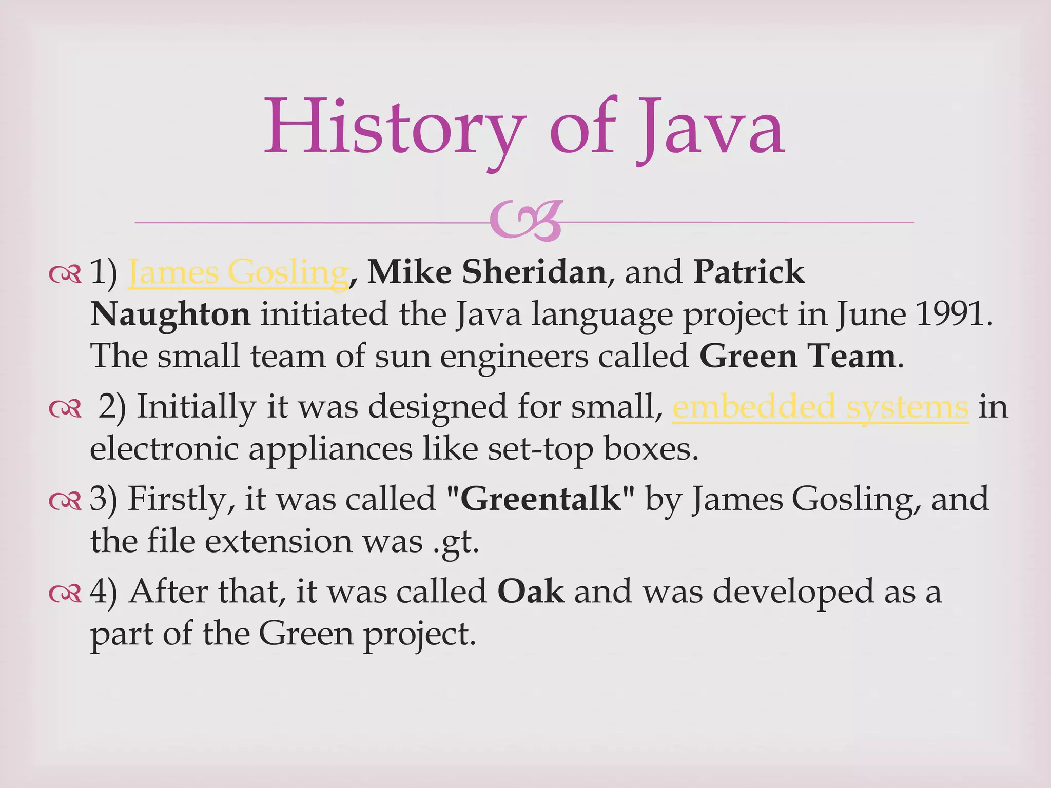 
 1) James Gosling, Mike Sheridan, and Patrick
Naughton initiated the Java language project in June 1991.
The small team of sun engineers called Green Team.
 2) Initially it was designed for small, embedded systems in
electronic appliances like set-top boxes.
 3) Firstly, it was called "Greentalk" by James Gosling, and
the file extension was .gt.
 4) After that, it was called Oak and was developed as a
part of the Green project.
History of Java
 