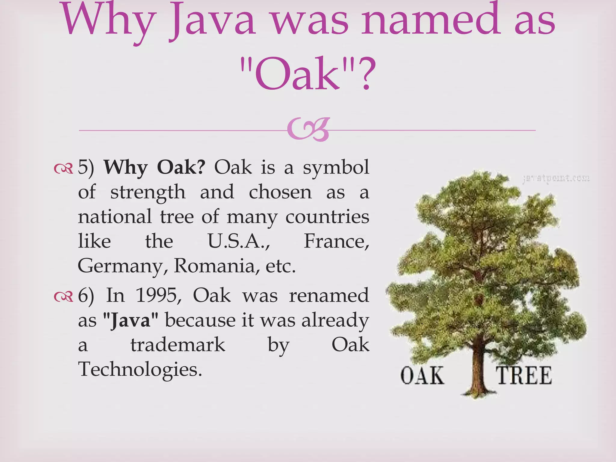
 5) Why Oak? Oak is a symbol
of strength and chosen as a
national tree of many countries
like the U.S.A., France,
Germany, Romania, etc.
 6) In 1995, Oak was renamed
as "Java" because it was already
a trademark by Oak
Technologies.
Why Java was named as
"Oak"?
 