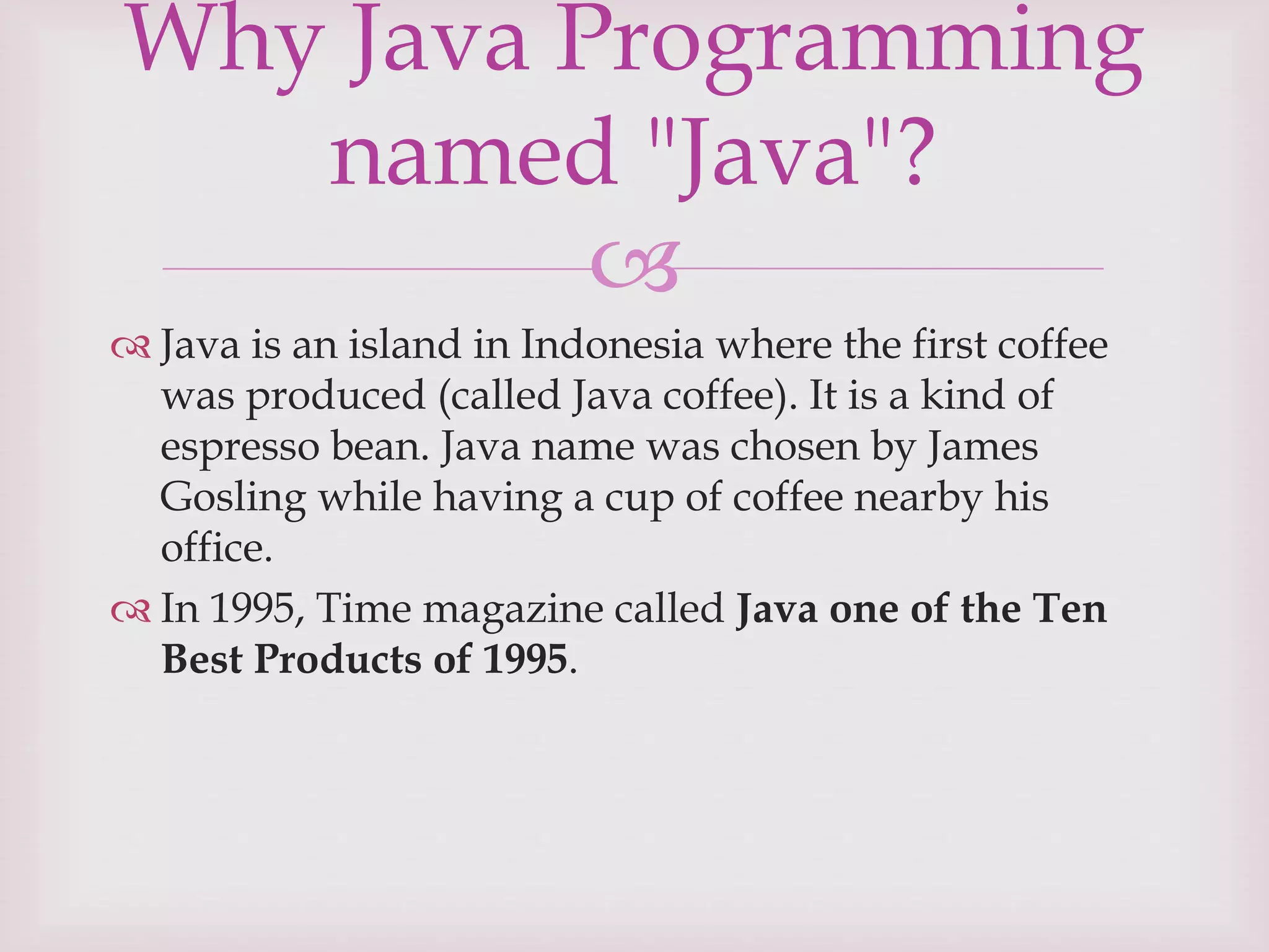 
 Java is an island in Indonesia where the first coffee
was produced (called Java coffee). It is a kind of
espresso bean. Java name was chosen by James
Gosling while having a cup of coffee nearby his
office.
 In 1995, Time magazine called Java one of the Ten
Best Products of 1995.
Why Java Programming
named "Java"?
 
