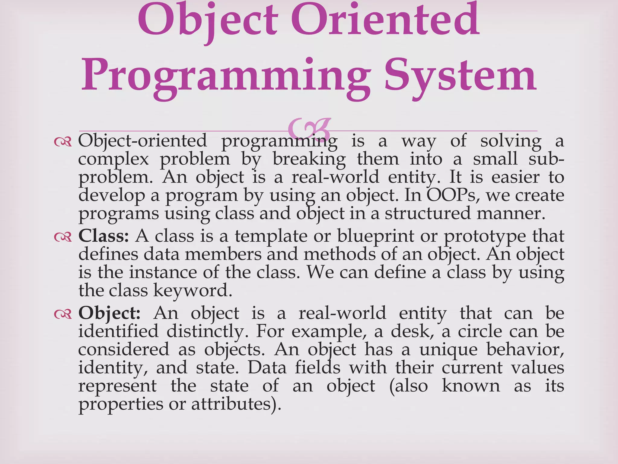 
 Object-oriented programming is a way of solving a
complex problem by breaking them into a small sub-
problem. An object is a real-world entity. It is easier to
develop a program by using an object. In OOPs, we create
programs using class and object in a structured manner.
 Class: A class is a template or blueprint or prototype that
defines data members and methods of an object. An object
is the instance of the class. We can define a class by using
the class keyword.
 Object: An object is a real-world entity that can be
identified distinctly. For example, a desk, a circle can be
considered as objects. An object has a unique behavior,
identity, and state. Data fields with their current values
represent the state of an object (also known as its
properties or attributes).
Object Oriented
Programming System
 