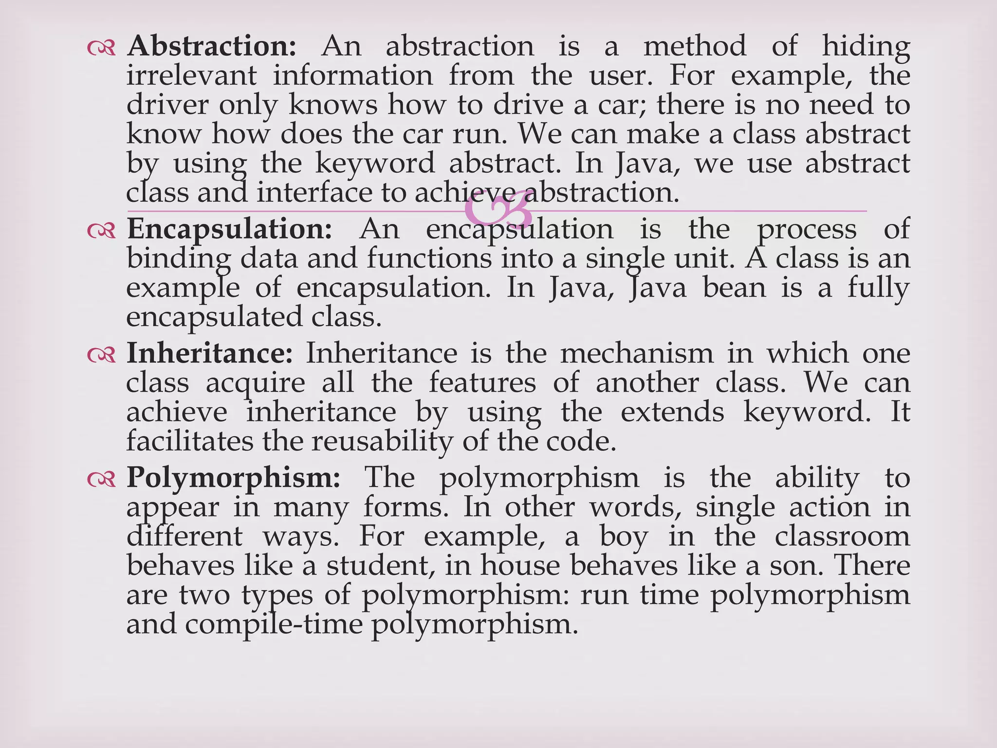 
 Abstraction: An abstraction is a method of hiding
irrelevant information from the user. For example, the
driver only knows how to drive a car; there is no need to
know how does the car run. We can make a class abstract
by using the keyword abstract. In Java, we use abstract
class and interface to achieve abstraction.
 Encapsulation: An encapsulation is the process of
binding data and functions into a single unit. A class is an
example of encapsulation. In Java, Java bean is a fully
encapsulated class.
 Inheritance: Inheritance is the mechanism in which one
class acquire all the features of another class. We can
achieve inheritance by using the extends keyword. It
facilitates the reusability of the code.
 Polymorphism: The polymorphism is the ability to
appear in many forms. In other words, single action in
different ways. For example, a boy in the classroom
behaves like a student, in house behaves like a son. There
are two types of polymorphism: run time polymorphism
and compile-time polymorphism.
 