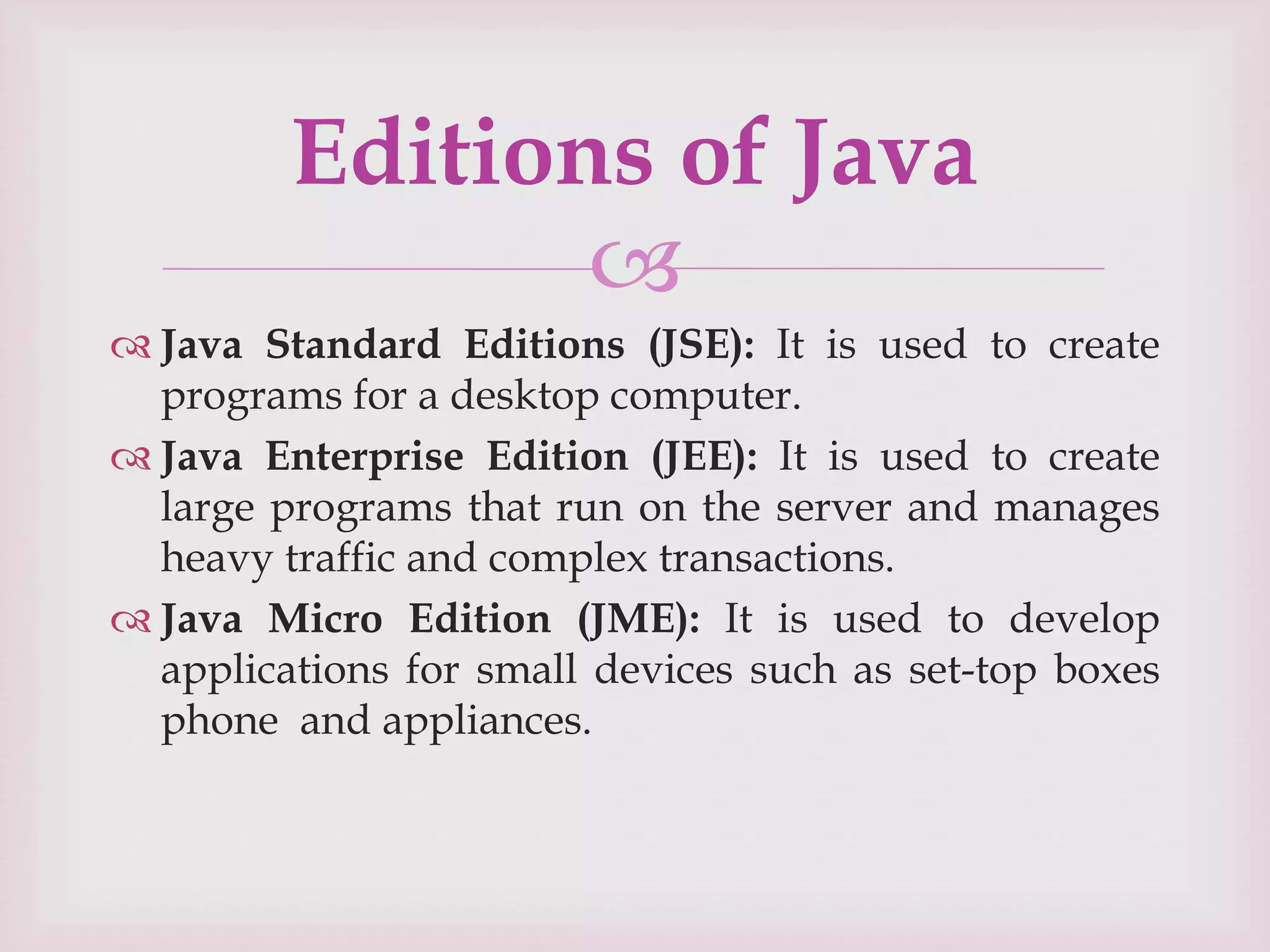 
 Java Standard Editions (JSE): It is used to create
programs for a desktop computer.
 Java Enterprise Edition (JEE): It is used to create
large programs that run on the server and manages
heavy traffic and complex transactions.
 Java Micro Edition (JME): It is used to develop
applications for small devices such as set-top boxes
phone and appliances.
Editions of Java
 