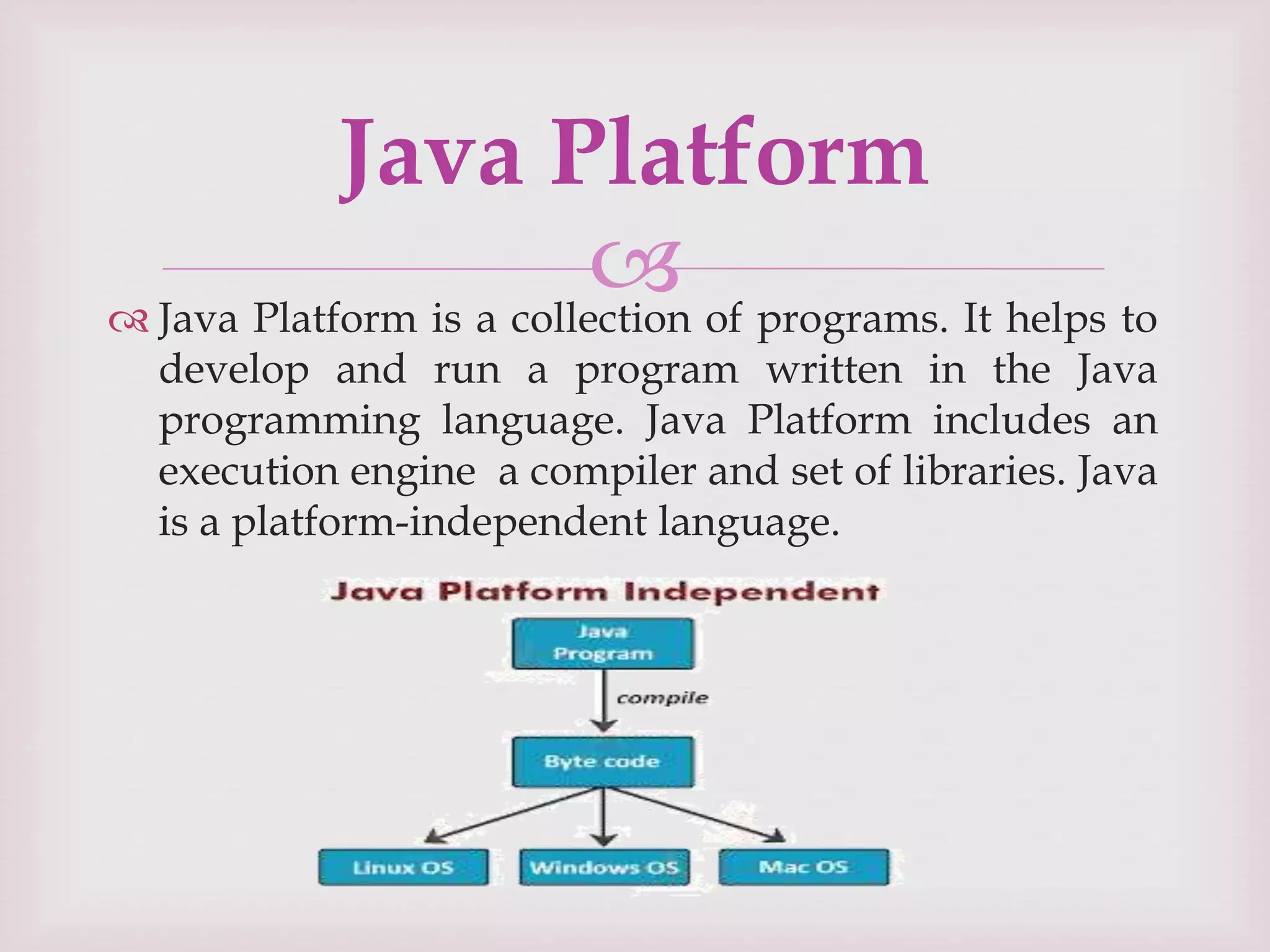 
 Java Platform is a collection of programs. It helps to
develop and run a program written in the Java
programming language. Java Platform includes an
execution engine a compiler and set of libraries. Java
is a platform-independent language.
Java Platform
 