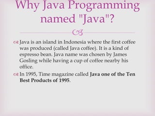 
 Java is an island in Indonesia where the first coffee
was produced (called Java coffee). It is a kind of
espresso bean. Java name was chosen by James
Gosling while having a cup of coffee nearby his
office.
 In 1995, Time magazine called Java one of the Ten
Best Products of 1995.
Why Java Programming
named "Java"?
 