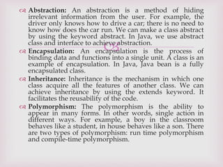 
 Abstraction: An abstraction is a method of hiding
irrelevant information from the user. For example, the
driver only knows how to drive a car; there is no need to
know how does the car run. We can make a class abstract
by using the keyword abstract. In Java, we use abstract
class and interface to achieve abstraction.
 Encapsulation: An encapsulation is the process of
binding data and functions into a single unit. A class is an
example of encapsulation. In Java, Java bean is a fully
encapsulated class.
 Inheritance: Inheritance is the mechanism in which one
class acquire all the features of another class. We can
achieve inheritance by using the extends keyword. It
facilitates the reusability of the code.
 Polymorphism: The polymorphism is the ability to
appear in many forms. In other words, single action in
different ways. For example, a boy in the classroom
behaves like a student, in house behaves like a son. There
are two types of polymorphism: run time polymorphism
and compile-time polymorphism.
 