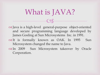 
 Java is a high-level general-purpose object-oriented
and secure programming language developed by
James Gosling at Sun Microsystems Inc. in 1991.
 It is formally known as OAK. In 1995 Sun
Microsystem changed the name to Java.
 In 2009 Sun Microsystem takeover by Oracle
Corporation.
What is JAVA?
 