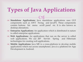 
 Standalone Applications: Java standalone applications uses GUI
components such as AWT Swing and JavaFX. These components
contain buttons list menu scroll panel etc. It is also known as
desktop alienations.
 Enterprise Applications: An application which is distributed in nature
is called enterprise applications.
 Web Applications: An applications that run on the server is called
web applications. We use JSP Servlet Spring and Hibernate
technologies for creating web applications.
 Mobile Applications: Java ME is a cross-platform to develop mobile
applications which run across smartphones. Java is a platform for App
Development in Android.
Types of Java Applications
 