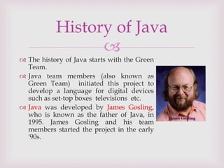 
 The history of Java starts with the Green
Team.
 Java team members (also known as
Green Team) initiated this project to
develop a language for digital devices
such as set-top boxes televisions etc.
 Java was developed by James Gosling,
who is known as the father of Java, in
1995. James Gosling and his team
members started the project in the early
'90s.
History of Java
 