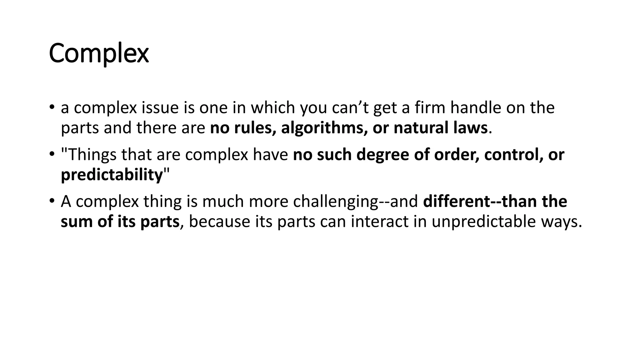 Complex
• a complex issue is one in which you can’t get a firm handle on the
parts and there are no rules, algorithms, or natural laws.
• "Things that are complex have no such degree of order, control, or
predictability"
• A complex thing is much more challenging--and different--than the
sum of its parts, because its parts can interact in unpredictable ways.
 