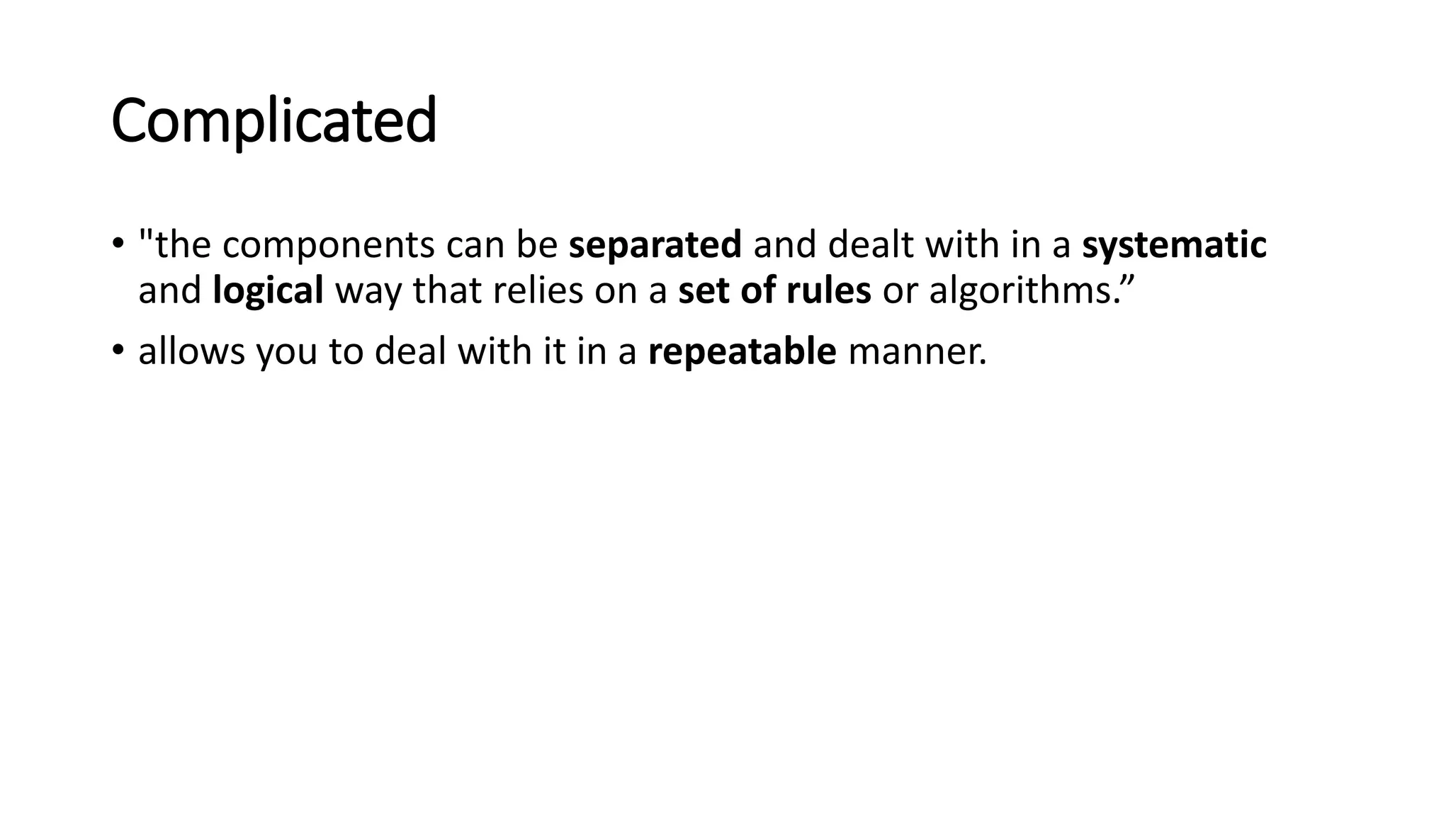 Complicated
• "the components can be separated and dealt with in a systematic
and logical way that relies on a set of rules or algorithms.”
• allows you to deal with it in a repeatable manner.
 