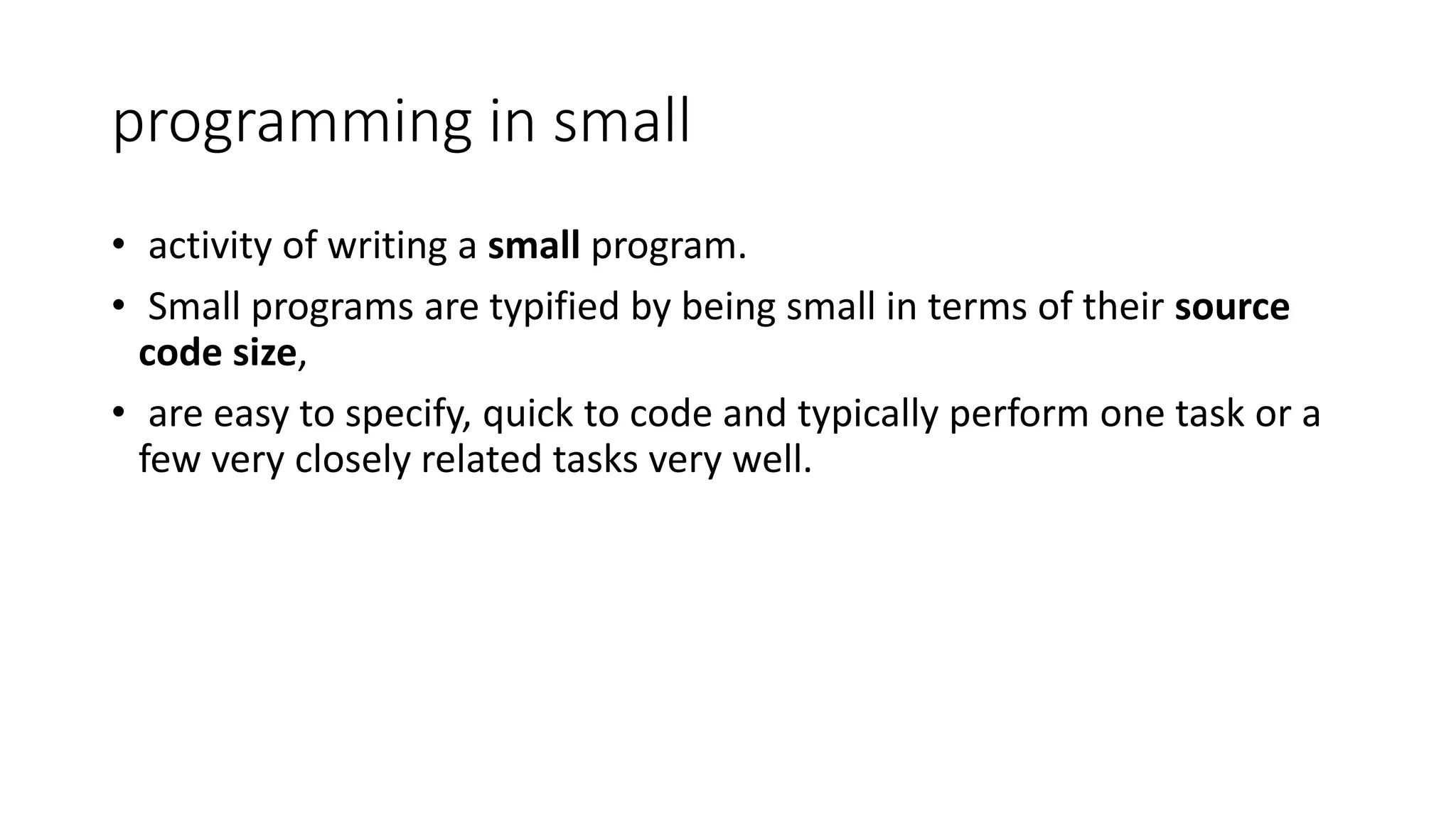 programming in small
• activity of writing a small program.
• Small programs are typified by being small in terms of their source
code size,
• are easy to specify, quick to code and typically perform one task or a
few very closely related tasks very well.
 
