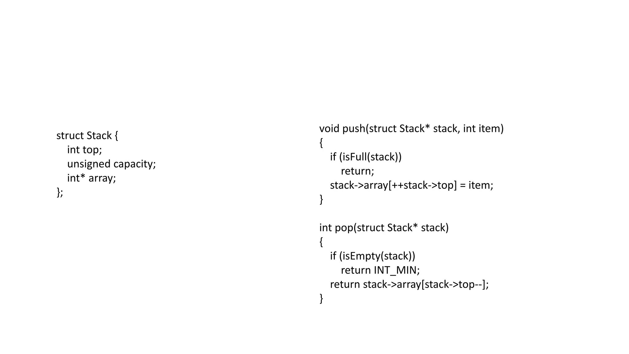 struct Stack {
int top;
unsigned capacity;
int* array;
};
void push(struct Stack* stack, int item)
{
if (isFull(stack))
return;
stack->array[++stack->top] = item;
}
int pop(struct Stack* stack)
{
if (isEmpty(stack))
return INT_MIN;
return stack->array[stack->top--];
}
 