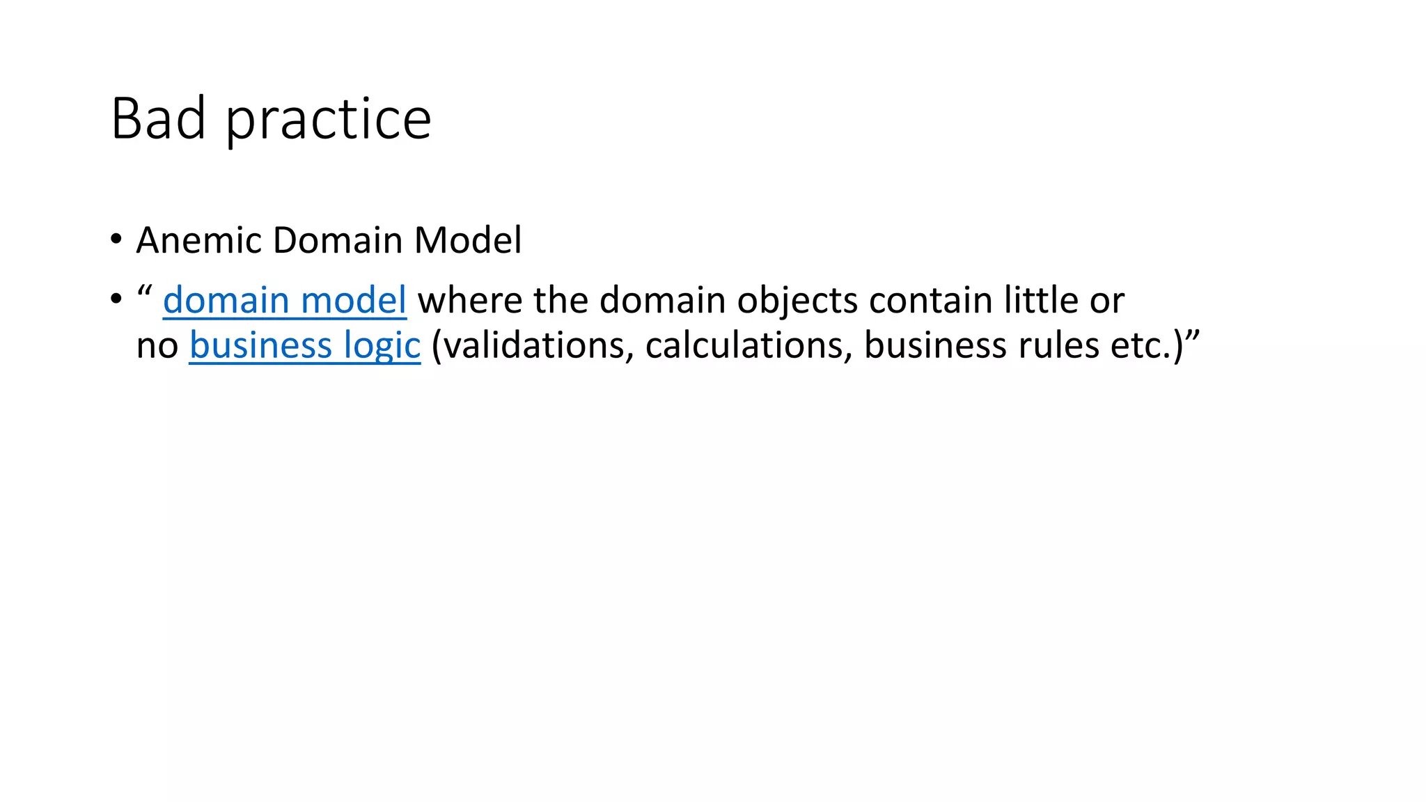 Bad practice
• Anemic Domain Model
• “ domain model where the domain objects contain little or
no business logic (validations, calculations, business rules etc.)”
 