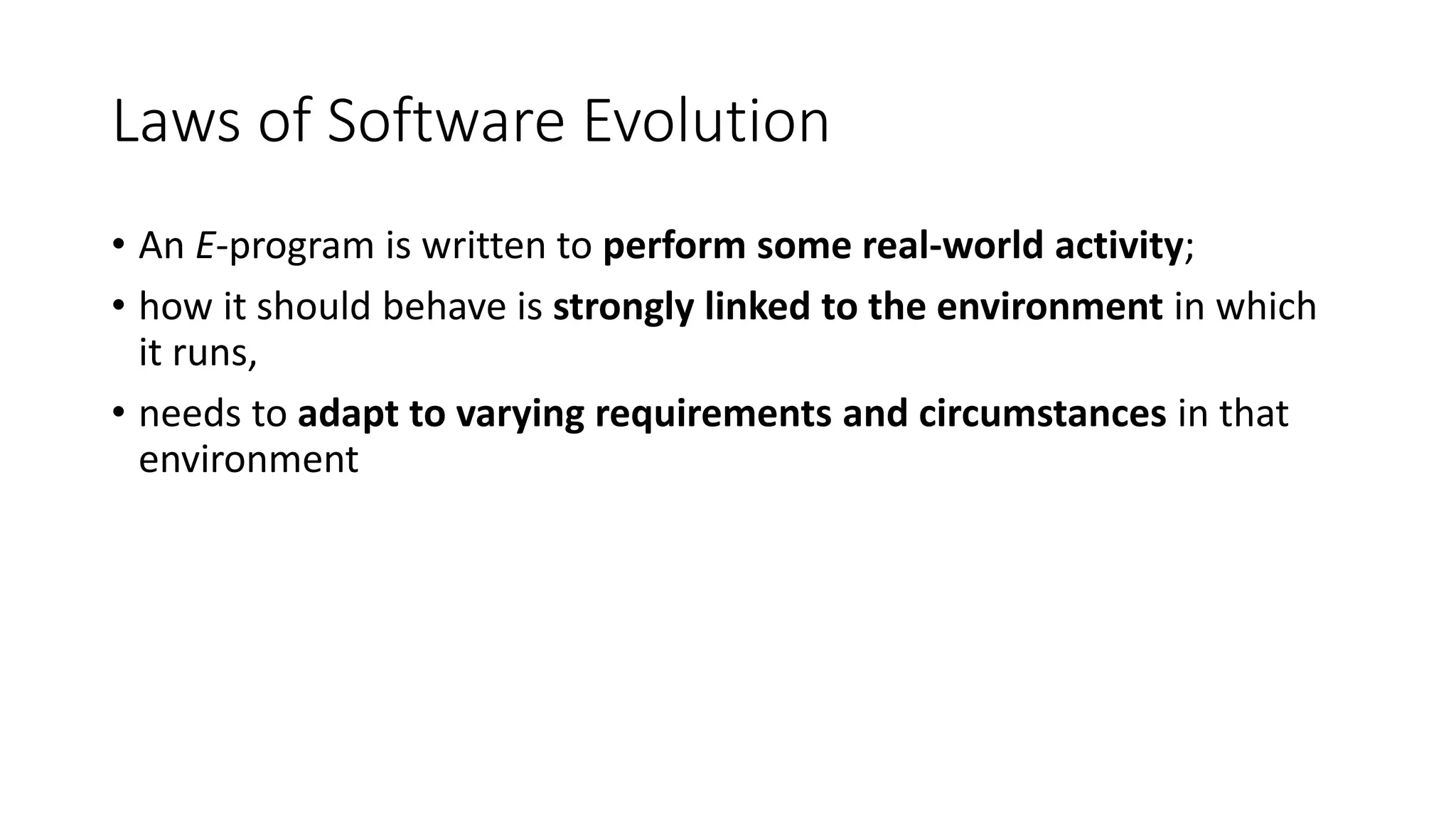 Laws of Software Evolution
• An E-program is written to perform some real-world activity;
• how it should behave is strongly linked to the environment in which
it runs,
• needs to adapt to varying requirements and circumstances in that
environment
 
