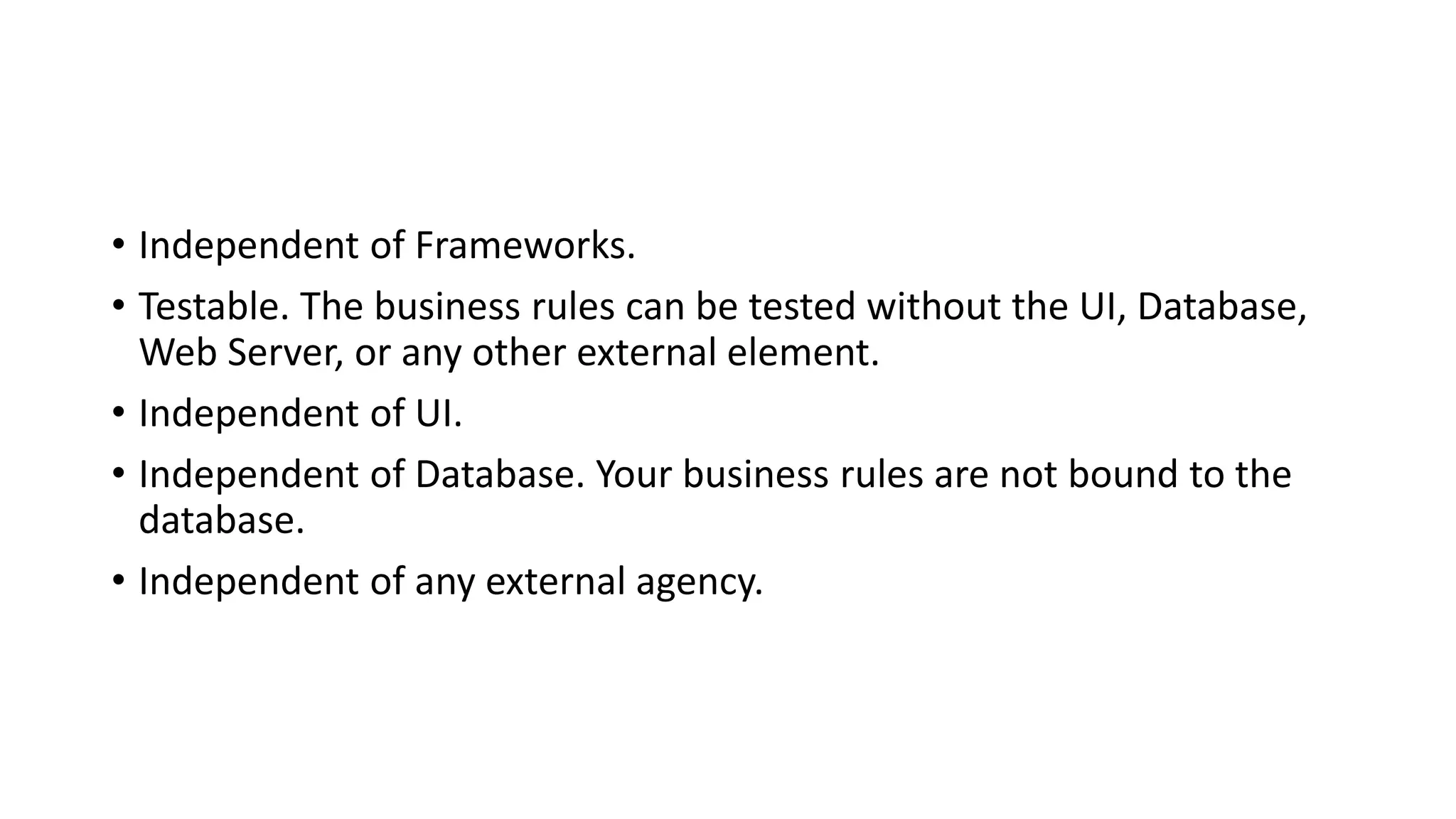 • Independent of Frameworks.
• Testable. The business rules can be tested without the UI, Database,
Web Server, or any other external element.
• Independent of UI.
• Independent of Database. Your business rules are not bound to the
database.
• Independent of any external agency.
 