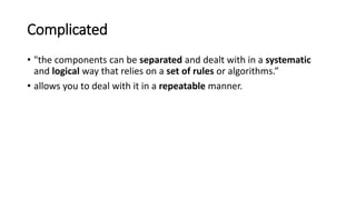 Complicated
• "the components can be separated and dealt with in a systematic
and logical way that relies on a set of rules or algorithms.”
• allows you to deal with it in a repeatable manner.
 