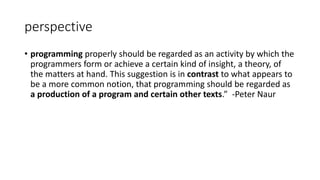 perspective
• programming properly should be regarded as an activity by which the
programmers form or achieve a certain kind of insight, a theory, of
the matters at hand. This suggestion is in contrast to what appears to
be a more common notion, that programming should be regarded as
a production of a program and certain other texts.” -Peter Naur
 