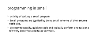 programming in small
• activity of writing a small program.
• Small programs are typified by being small in terms of their source
code size,
• are easy to specify, quick to code and typically perform one task or a
few very closely related tasks very well.
 