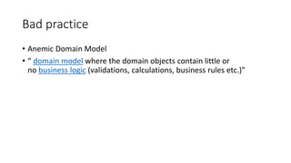 Bad practice
• Anemic Domain Model
• “ domain model where the domain objects contain little or
no business logic (validations, calculations, business rules etc.)”
 