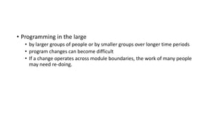 • Programming in the large
• by larger groups of people or by smaller groups over longer time periods
• program changes can become difficult
• If a change operates across module boundaries, the work of many people
may need re-doing.
 