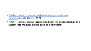 • On the criteria to be used in decomposing systems into
modules David L Parnas, 1971
• “that it is almost always incorrect to begin the decomposition of a
system into modules on the basis of a flowchart”
 