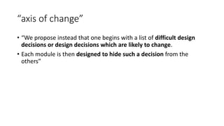 “axis of change”
• “We propose instead that one begins with a list of difficult design
decisions or design decisions which are likely to change.
• Each module is then designed to hide such a decision from the
others”
 
