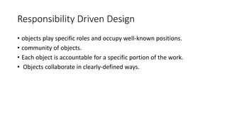 Responsibility Driven Design
• objects play specific roles and occupy well-known positions.
• community of objects.
• Each object is accountable for a specific portion of the work.
• Objects collaborate in clearly-defined ways.
 