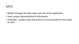 MVC
• Model: manages the data, logic and rules of the application.
• View: output representation of information
• Controller: accepts input and converts it to commands for the model
or view
 