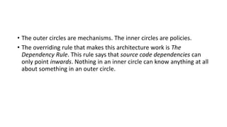 • The outer circles are mechanisms. The inner circles are policies.
• The overriding rule that makes this architecture work is The
Dependency Rule. This rule says that source code dependencies can
only point inwards. Nothing in an inner circle can know anything at all
about something in an outer circle.
 